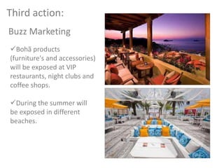 Buzz Marketing
Third action:
Bohã products
(furniture's and accessories)
will be exposed at VIP
restaurants, night clubs and
coffee shops.
During the summer will
be exposed in different
beaches.
 