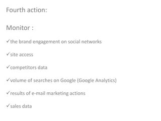 Fourth action:
Monitor :
the brand engagement on social networks
site access
competitors data
volume of searches on Google (Google Analytics)
results of e-mail marketing actions
sales data
 