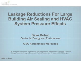April 18, 2013
Leakage Reductions For Large
Building Air Sealing and HVAC
System Pressure Effects
Dave Bohac
Center for Energy and Environment
AIVC Airtightness Workshop
This project was supported in part by a grant from the Minnesota Department of Commerce, Division of
Energy Resources through a Conservation Applied Research and Development (CARD) program.
 