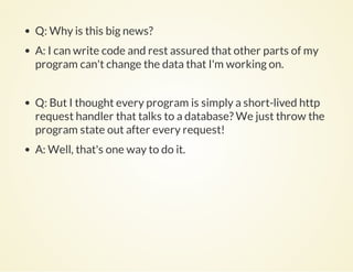 Q: Why is this big news?
A: I can write code and rest assured that other parts of my
program can't change the data that I'm working on.
Q: But I thought every program is simply a short-lived http
request handler that talks to a database? We just throw the
program state out after every request!
A: Well, that's one way to do it.
 