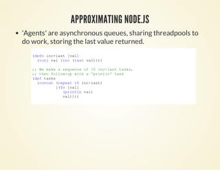 APPROXIMATING NODE.JSAPPROXIMATING NODE.JS
'Agents' are asynchronous queues, sharing threadpools to
do work, storing the last value returned.
(defn inc­last [val]
  (conj val (inc (last val))))
;; We make a sequence of 10 inc­last tasks,
;; then follow­up with a 'println' task
(def tasks
  (concat (repeat 10 inc­last)
          [(fn [val]
             (println val)
             val)]))
            
 