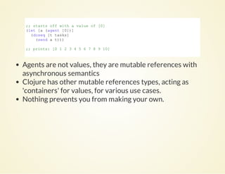 ;; starts off with a value of [0]
(let [a (agent [0])]
  (doseq [t tasks]
    (send a t)))
;; prints: [0 1 2 3 4 5 6 7 8 9 10]
          
Agents are not values, they are mutable references with
asynchronous semantics
Clojure has other mutable references types, acting as
'containers' for values, for various use cases.
Nothing prevents you from making your own.
 