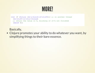 (let [f (future (do­a­bunch­of­stuff))] ;; in another thread
  (do­stuff­in­this­thread)
  ;; return the value in f, blocking if it's not finished
  (deref f))
        
MORE!MORE!
Basically,
Clojure promotes your ability to do whatever you want, by
simplifying things to their bare essence.
 