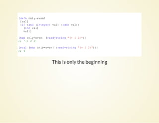 This is only the beginning
(defn only­even!
 [val]
 (if (and (integer? val) (odd? val))
   (inc val)
   val))
(map only­even! (read­string "(+ 1 2)"))
;; '(+ 2 2)
(eval (map only­even! (read­string "(+ 1 2)")))
;; 4
          
 