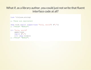 What if, as a library author, you could just not write that fluent
interface code at all?
(use 'clojure.string)
;; These are equivalent
(map trim (split (upper­case "hola, world") #","))
;; ("HOLA" "WORLD")
(­> "hola, world"
    upper­case
    (split #",")
    (­>> (map trim)))
;; ("HOLA" "WORLD")
          
 