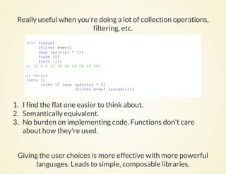 Really useful when you're doing a lot of collection operations,
filtering, etc.
(­>> (range)
     (filter even?)
     (map (partial * 2))
     (take 10)
     (into []))
;; [0 4 8 12 16 20 24 28 32 36]
;; versus
(into []
      (take 10 (map (partial * 2)
                    (filter even? (range)))))
          
1. I find the flat one easier to think about.
2. Semantically equivalent.
3. No burden on implementing code. Functions don't care
about how they're used.
Giving the user choices is more effective with more powerful
languages. Leads to simple, composable libraries.
 