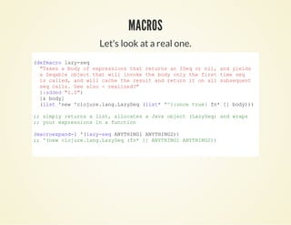 Let's look at a real one.
(defmacro lazy­seq
  "Takes a body of expressions that returns an ISeq or nil, and yields
  a Seqable object that will invoke the body only the first time seq
  is called, and will cache the result and return it on all subsequent
  seq calls. See also ­ realized?"
  {:added "1.0"}
  [& body]
  (list 'new 'clojure.lang.LazySeq (list* '^{:once true} fn* [] body)))
;; simply returns a list, allocates a Java object (LazySeq) and wraps
;; your expressions in a function
(macroexpand­1 '(lazy­seq ANYTHING1 ANYTHING2))
;; '(new clojure.lang.LazySeq (fn* [] ANYTHING1 ANYTHING2))
          
MACROSMACROS
 
