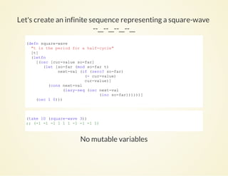 Let's create an infinite sequence representing a square-wave
--__--__--__--__
No mutable variables
(defn square­wave
  "t is the period for a half­cycle"
  [t]
  (letfn
    [(osc [cur­value so­far]
       (let [so­far (mod so­far t)
             next­val (if (zero? so­far)
                        (­ cur­value)
                        cur­value)]
         (cons next­val
               (lazy­seq (osc next­val
                              (inc so­far))))))]
    (osc 1 0)))
          
(take 10 (square­wave 3))
;; (­1 ­1 ­1 1 1 1 ­1 ­1 ­1 1)
          
 