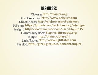 RESOURCESRESOURCES
Clojure: http://clojure.org
Fun Exercises: http://www.4clojure.com
Cheatsheets: http://clojure.org/cheatsheet
Building: https://github.com/technomancy/leiningen
Insight: http://www.youtube.com/user/ClojureTV
Community docs: http://clojuredocs.org
Blogs: http://planet.clojure.in
Light Table: http://www.lighttable.com
this doc: http://gtrak.github.io/bohconf.clojure
 