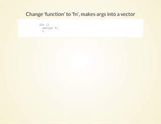 Change 'function' to 'fn', makes args into a vector
            (fn []
              return 5;
              )
          
 
