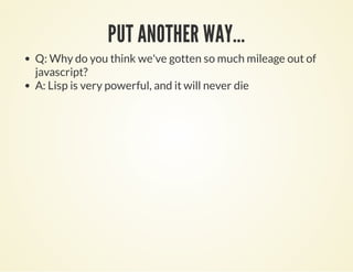 PUT ANOTHER WAY...PUT ANOTHER WAY...
Q: Why do you think we've gotten so much mileage out of
javascript?
A: Lisp is very powerful, and it will never die
 