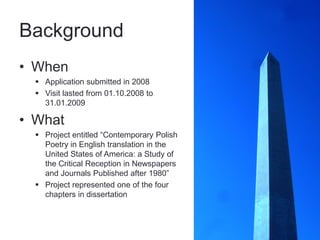 Background
• When
   Application submitted in 2008
   Visit lasted from 01.10.2008 to
    31.01.2009

• What
   Project entitled “Contemporary Polish
    Poetry in English translation in the
    United States of America: a Study of
    the Critical Reception in Newspapers
    and Journals Published after 1980”
   Project represented one of the four
    chapters in dissertation
 