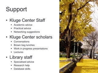 Support
• Kluge Center Staff
   Academic advice
   Practical advice
   Networking suggestions

• Kluge Center scholars
     Conversations
     Brown bag lunches
     Work in progress presentations
     Lectures

• Library staff
   Specialised advice
   Research help
   Database skills
 