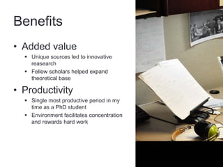 Benefits
• Added value
   Unique sources led to innovative
    reasearch
   Fellow scholars helped expand
    theoretical base

• Productivity
   Single most productive period in my
    time as a PhD student
   Environment facilitates concentration
    and rewards hard work
 