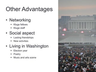 Other Advantages
• Networking
   Kluge fellows
   Kluge staff

• Social aspect
   Lasting friendships
   New activities

• Living in Washington
   Election year
   Poetry
   Music and arts scene
 