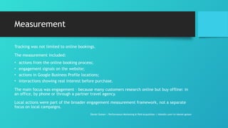 Measurement
Tracking was not limited to online bookings.
The measurement included:
• actions from the online booking process;
• engagement signals on the website;
• actions in Google Business Profile locations;
• interactions showing real interest before purchase.
The main focus was engagement – because many customers research online but buy offline: in
an office, by phone or through a partner travel agency.
Local actions were part of the broader engagement measurement framework, not a separate
focus on local campaigns.
Daniel Gotsev | Performance Marketing & Paid Acquisition | linkedin.com/in/daniel-gotsev
 