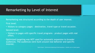 Remarketing by Level of Interest
Remarketing was structured according to the depth of user interest.
First level:
• Visitors to category pages – destination, travel type or travel occasion.
Second level:
• Visitors to pages with specific travel programs – product pages with real
offers.
Optimized targeting was NOT used for automatic expansion to broader
audiences. The audiences were built around real behavior and specific
interest.
Daniel Gotsev | Performance Marketing & Paid Acquisition | linkedin.com/in/daniel-gotsev
 