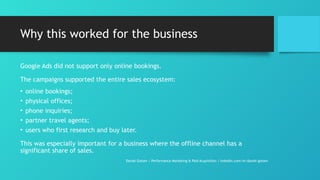 Why this worked for the business
Google Ads did not support only online bookings.
The campaigns supported the entire sales ecosystem:
• online bookings;
• physical offices;
• phone inquiries;
• partner travel agents;
• users who first research and buy later.
This was especially important for a business where the offline channel has a
significant share of sales.
Daniel Gotsev | Performance Marketing & Paid Acquisition | linkedin.com/in/daniel-gotsev
 
