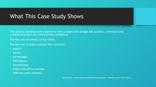 What This Case Study Shows
This project demonstrates experience with a large-scale Google Ads account, a strong brand,
complex structure and real business complexity.
The key was not simply to buy clicks.
The key was to build a system that connects:
• search;
• intent;
• ad message;
• destination;
• remarketing;
• online and offline actions;
• different sales channels.
Daniel Gotsev | Performance Marketing & Paid Acquisition | linkedin.com/in/daniel-gotsev
 