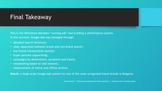 Final Takeaway
This is the difference between “running ads” and building a performance system.
In this account, Google Ads was managed through:
• detailed Search structure;
• clear separation between brand and non-brand search;
• non-brand transactional queries;
• buyer persona copywriting;
• campaigns by destinations, occasions and intent;
• remarketing based on real interest;
• measurement of online and offline actions.
Result: a large-scale Google Ads system for one of the most recognized travel brands in Bulgaria.
Daniel Gotsev | Performance Marketing & Paid Acquisition | linkedin.com/in/daniel-gotsev
 