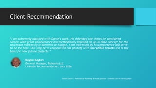 Client Recommendation
“I am extremely satisfied with Daniel's work. He defended the theses he considered
correct with great perseverance and methodically imposed an up-to-date concept for the
successful marketing of Bohemia on Google. I am impressed by his competence and drive
to be the best. Our long-term cooperation has paid off with incredible results and is the
basis for new future projects.”
Daniel Gotsev | Performance Marketing & Paid Acquisition | linkedin.com/in/daniel-gotsev
Bayko Baykov
General Manager, Bohemia Ltd.
LinkedIn Recommendation, July 2026
 