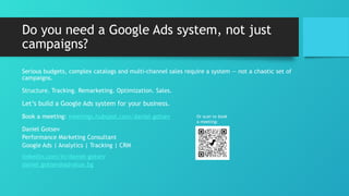 Do you need a Google Ads system, not just
campaigns?
Serious budgets, complex catalogs and multi-channel sales require a system — not a chaotic set of
campaigns.
Structure. Tracking. Remarketing. Optimization. Sales.
Let’s build a Google Ads system for your business.
Book a meeting: meetings.hubspot.com/daniel-gotsev
Daniel Gotsev
Performance Marketing Consultant
Google Ads | Analytics | Tracking | CRM
linkedin.com/in/daniel-gotsev
daniel.gotsev@advalue.bg
Or scan to book
a meeting:
 