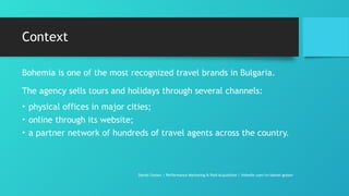 Context
Bohemia is one of the most recognized travel brands in Bulgaria.
The agency sells tours and holidays through several channels:
• physical offices in major cities;
• online through its website;
• a partner network of hundreds of travel agents across the country.
Daniel Gotsev | Performance Marketing & Paid Acquisition | linkedin.com/in/daniel-gotsev
 