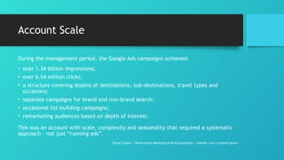 Account Scale
During the management period, the Google Ads campaigns achieved:
• over 1.34 billion impressions;
• over 6.54 million clicks;
• a structure covering dozens of destinations, sub-destinations, travel types and
occasions;
• separate campaigns for brand and non-brand search;
• occasional list-building campaigns;
• remarketing audiences based on depth of interest.
This was an account with scale, complexity and seasonality that required a systematic
approach – not just “running ads”.
Daniel Gotsev | Performance Marketing & Paid Acquisition | linkedin.com/in/daniel-gotsev
 