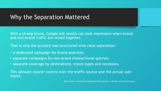 Why the Separation Mattered
With a strong brand, Google Ads results can look impressive when brand
and non-brand traffic are mixed together.
That is why the account was structured with clear separation:
• a dedicated campaign for brand searches;
• separate campaigns for non-brand transactional queries;
• separate coverage by destinations, travel types and occasions.
This allowed clearer control over the traffic source and the actual user
intent.
Daniel Gotsev | Performance Marketing & Paid Acquisition | linkedin.com/in/daniel-gotsev
 