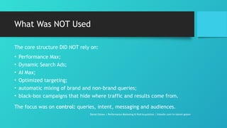 What Was NOT Used
The core structure DID NOT rely on:
• Performance Max;
• Dynamic Search Ads;
• AI Max;
• Optimized targeting;
• automatic mixing of brand and non-brand queries;
• black-box campaigns that hide where traffic and results come from.
The focus was on control: queries, intent, messaging and audiences.
Daniel Gotsev | Performance Marketing & Paid Acquisition | linkedin.com/in/daniel-gotsev
 