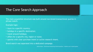 The Core Search Approach
The main acquisition structure was built around non-brand transactional queries in
phrase match.
Example logic:
• tours to a specific country;
• holidays in a specific destination;
• travel around holidays;
• offers for a specific city, region or route;
• queries with clear purchase intent or active research intent.
Brand search was separated into a dedicated campaign.
Daniel Gotsev | Performance Marketing & Paid Acquisition | linkedin.com/in/daniel-gotsev
 