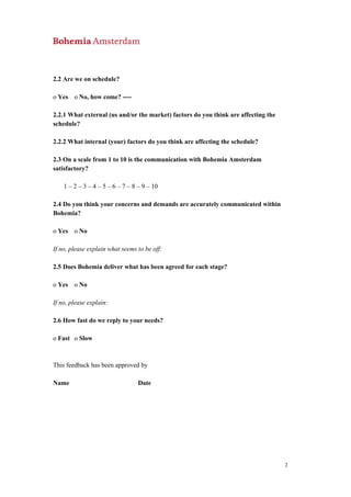 2.2 Are we on schedule?
o Yes o No, how come? ----
2.2.1 What external (us and/or the market) factors do you think are affecting the
schedule?
2.2.2 What internal (your) factors do you think are affecting the schedule?
2.3 On a scale from 1 to 10 is the communication with Bohemia Amsterdam
satisfactory?
1 – 2 – 3 – 4 – 5 – 6 – 7 – 8 – 9 – 10
2.4 Do you think your concerns and demands are accurately communicated within
Bohemia?
o Yes o No
If no, please explain what seems to be off:
2.5 Does Bohemia deliver what has been agreed for each stage?
o Yes o No
If no, please explain:
2.6 How fast do we reply to your needs?
o Fast o Slow
This feedback has been approved by
Name Date
2
 