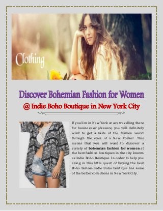 @ Indie Boho Boutique in New York City
If you live in New York or are travelling there
for business or pleasure, you will definitely
want to get a taste of the fashion world
through the eyes of a New Yorker. This
means that you will want to discover a
variety of bohemian fashion for women at
the best fashion boutiques in the city known
as Indie Boho Boutique. In order to help you
along in this little quest of buying the best
Boho fashion Indie Boho Boutique has some
of the better collections in New York City.
 