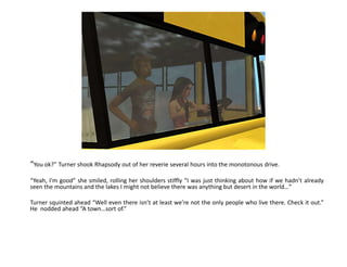 “You ok?” Turner shook Rhapsody out of her reverie several hours into the monotonous drive.“Yeah, I’m good” she smiled, rolling her shoulders stiffly “I was just thinking about how if we hadn’t already seen the mountains and the lakes I might not believe there was anything but desert in the world…”Turner squinted ahead “Well even there isn’t at least we’re not the only people who live there. Check it out.” He  nodded ahead “A town…sort of.”