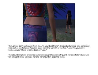 “Em, please don’t walk away from me…I’m your best friend” Rhapsody stumbled on a concealed tree root as she followed Requiem away from the warmth of the fire. “…and I’m your drive home…so you’ll have to come back anyway...”The absurd simplicity of this last statement caught Requiem off guard, her step faltered and she felt a laugh bubble up inside her and her shoulders began to shake. 