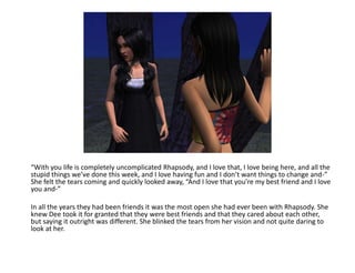 “With you life is completely uncomplicated Rhapsody, and I love that, I love being here, and all the stupid things we’ve done this week, and I love having fun and I don’t want things to change and-” She felt the tears coming and quickly looked away, “And I love that you’re my best friend and I love you and-”In all the years they had been friends it was the most open she had ever been with Rhapsody. She knew Dee took it for granted that they were best friends and that they cared about each other, but saying it outright was different. She blinked the tears from her vision and not quite daring to look at her.