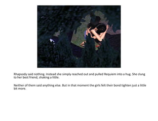 Rhapsody said nothing. Instead she simply reached out and pulled Requiem into a hug. She clung to her best friend, shaking a little. Neither of them said anything else. But in that moment the girls felt their bond tighten just a little bit more.