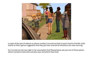In spite of the lack of address or phone number it turned out that it wasn’t hard to find Mr. Goth thanks to Elise’s genius suggestion that they pull over and ask for directions the next morning.As it turned out she was right in her assumption that Pleasantview was just one of those places where everyone knew who everyone was and where they lived.