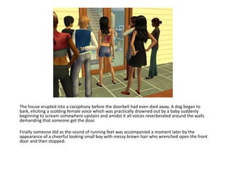 The house erupted into a cacophony before the doorbell had even died away. A dog began to bark, eliciting a scolding female voice which was practically drowned out by a baby suddenly beginning to scream somewhere upstairs and amidst it all voices reverberated around the walls demanding that someone get the door.Finally someone did as the sound of running feet was accompanied a moment later by the appearance of a cheerful looking small boy with messy brown hair who wrenched open the front door and then stopped.