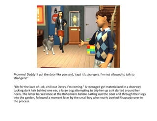 Mommy! Daddy! I got the door like you said, ‘cept it’s strangers. I’m not allowed to talk to strangers!”“Oh for the love of-, ok, chill out Davey. I’m coming.” A teenaged girl materialized in a doorway, tucking dark hair behind one ear, a large dog attempting to trip her up as it darted around her heels. The latter barked once at the Bohemians before darting out the door and through their legs into the garden, followed a moment later by the small boy who nearly bowled Rhapsody over in the process.