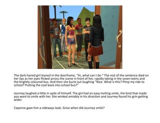 The dark haired girl leaned in the doorframe, “Hi, what can I do-” The rest of the sentence died on her lips as her eyes flicked across the scene in front of her, rapidly taking in the seven teens and the brightly coloured bus. And then she burst out laughing “Nice. What is this? Pimp my ride to school? Putting the cool back into school bus?”Journey laughed a little in spite of himself. The girl had an easy inviting smile, the kind that made you want to smile with her. She winked amiably in his direction and Journey found his grin getting wider.Cayenne gave him a sideways look. Since when did Journey smile?
