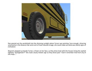 Dee peered out the windshield into the dimming sunlight where Turner was pointing. Sure enough, shivering uncertainly in the distance like some sort of heat induced mirage, she could make out what was clearly signs of civilization.Requiem stepped up beside Turner, a frown on her face, as they drew level with the houses lining the asphalt highway “Strangetown?” She read a dusty metalic sign as they drove past “I don’t remember that from any of the maps…”