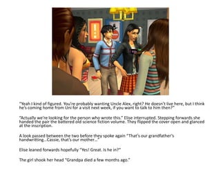 “Yeah I kind of figured. You’re probably wanting Uncle Alex, right? He doesn’t live here, but I think he’s coming home from Uni for a visit next week, if you want to talk to him then?”“Actually we’re looking for the person who wrote this.” Elise interrupted. Stepping forwards she handed the pair the battered old science fiction volume. They flipped the cover open and glanced at the inscription.A look passed between the two before they spoke again “That’s our grandfather’s handwritting…Cassie, that’s our mother…”Elise leaned forwards hopefully “Yes! Great. Is he in?”The girl shook her head “Grandpa died a few months ago.”