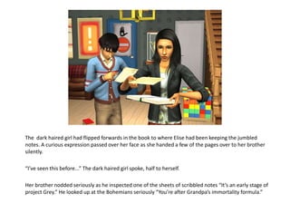 The  dark haired girl had flipped forwards in the book to where Elise had been keeping the jumbled notes. A curious expression passed over her face as she handed a few of the pages over to her brother silently.“I’ve seen this before...” The dark haired girl spoke, half to herself.Her brother nodded seriously as he inspected one of the sheets of scribbled notes “It’s an early stage of project Grey.” He looked up at the Bohemians seriously “You’re after Grandpa’s immortality formula.” 