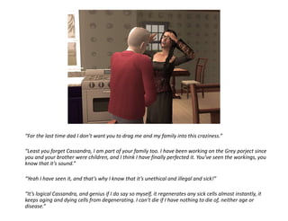“For the last time dad I don’t want you to drag me and my family into this craziness.”“Least you forget Cassandra, I am part of your family too. I have been working on the Grey porject since you and your brother were children, and I think I have finally perfected it. You’ve seen the workings, you know that it’s sound.”“Yeah I have seen it, and that’s why I know that it’s unethical and illegal and sick!”“It’s logical Cassandra, and genius if I do say so myself, it regenerates any sick cells almost instantly, it keeps aging and dying cells from degenerating. I can’t die if I have nothing to die of, neither age or disease.”