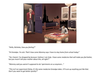 “Hello, Nicholas, how you feeling?”“Hi Grandpa. I’m sick. That’s how come Mommy says I have to stay home from school today.”“Yes I heard. I’ve dropped by because I believe I can help. I have some medecine that will make you feel better, but you musn’t tell your mother about this, all right?”“Mommy said you weren’t supposed to do ‘speriments on us anymore...”“This isn’t an experiment Nicky, it’s the same medecine Grandpa takes. It’ll cure up anything just like that. Don’t you want to get better quickly?”