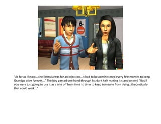 “As far as I know....the formula was for an injection...it had to be administered every few months to keep Grandpa alive forever....” The boy passed one hand through his dark hair making it stand on end “But if you were just going to use it as a one off from time to time to keep someone from dying...theoretically that could work...”