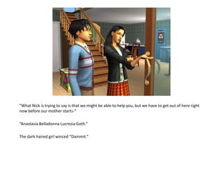 “What Nick is trying to say is that we might be able to help you, but we have to get out of here right now before our mother starts-”“Anastasia Belladonna Lucrezia Goth.”The dark haired girl winced “Dammit.”