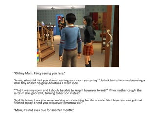 “Oh hey Mom. Fancy seeing you here.”“Annie, what did I tell you about cleaning your room yesterday?” A dark haired woman bouncing a small boy on her hip gave Anastasia a stern look.“That it was my room and I should be able to keep it however I want?” If her mother caught the sarcasm she ignored it, turning to her son instead.“And Nicholas, I saw you were working on something for the science fair. I hope you can get that finished today. I need you to babysit tomorrow ok?”“Mom, it’s not even due for another month.”
