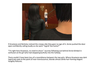 If Anastasia and Nicholas noticed the creepy vibe they gave no sign of it. Annie pushed the door open confidently calling loudly as she went “Ingrid! You home?”“I’m right here Anastasia, no need to shout.” Journey following just behind Annie blinked in confusion at the girl who had stepped gracefully into the hallway. There couldn’t have been less of a resemblance between the two girls. Where Anastasia was dark Ingrid was pale to the point of near transluscence, blonde almost white hair framing elegant haughty features. 